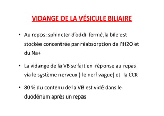 VIDANGE DE LA VÉSICULE BILIAIRE
• Au repos: sphincter d’oddi fermé,la bile est
stockée concentrée par réabsorption de l’H2O et
du Na+
• La vidange de la VB se fait en réponse au repas
via le système nerveux ( le nerf vague) et la CCK
• 80 % du contenu de la VB est vidé dans le
duodénum après un repas
 