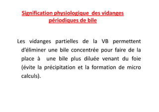 Signification physiologique des vidanges
périodiques de bile
Les vidanges partielles de la VB permettent
d’éliminer une bile concentrée pour faire de la
place à une bile plus diluée venant du foie
place à une bile plus diluée venant du foie
(évite la précipitation et la formation de micro
calculs).
 