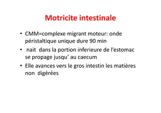 Motricite intestinale
• CMM=complexe migrant moteur: onde
péristaltique unique dure 90 min
• nait dans la portion inferieure de l’estomac
se propage jusqu‘ au caecum
se propage jusqu‘ au caecum
• Elle avances vers le gros intestin les matières
non digérées
 