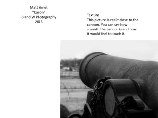 Matt Yimet
“Canon”
B and W Photography
2013
Texture
This picture is really close to the
cannon. You can see how
smooth the cannon is and how
it would feel to touch it.
 