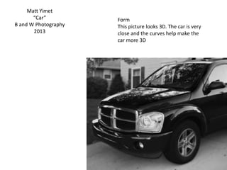 Matt Yimet
“Car”
B and W Photography
2013
Form
This picture looks 3D. The car is very
close and the curves help make the
car more 3D
 