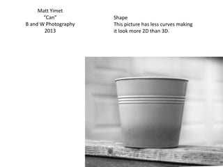 Matt Yimet
“Can”
B and W Photography
2013
Shape
This picture has less curves making
it look more 2D than 3D.
 