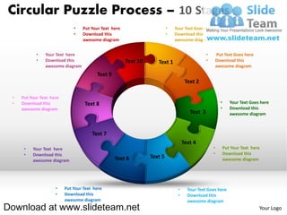 Circular Puzzle Process – 10 Stages
                              •   Put Your Text here                      •   Your Text Goes here
                              •   Download this                           •   Download this
                                  awesome diagram                             awesome diagram


            •   Your Text here                                                                 •       Put Text Goes here
            •   Download this                          Text 10      Text 1                     •       Download this
                awesome diagram                                                                        awesome diagram
                                         Text 9
                                                                                    Text 2

 •   Put Your Text here
 •   Download this                 Text 8                                                                •      Your Text Goes here
     awesome diagram                                                                                     •      Download this
                                                                                      Text 3                    awesome diagram



                                       Text 7
                                                                                   Text 4
      •   Your Text here                                                                           •         Put Your Text here
      •   Download this                                                                            •         Download this
                                                  Text 6         Text 5                                      awesome diagram
          awesome diagram




                     •    Put Your Text here                                   •     Your Text Goes here
                     •    Download this                                        •     Download this
                          awesome diagram                                            awesome diagram
Download at www.slideteam.net                                                                                                 Your Logo
 