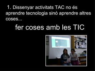1. Dissenyar activitats TAC no és
aprendre tecnologia sinó aprendre altres
coses...
    fer coses amb les TIC           .
 