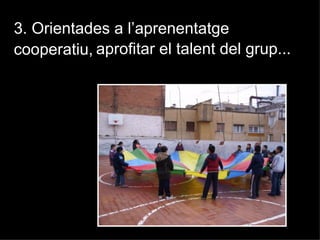 3. Orientades a l’aprenentatge
cooperatiu, aprofitar el talent del grup...
 