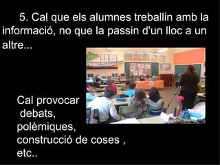 5. Cal que els alumnes treballin amb la
informació, no que la passin d'un lloc a un
altre...




   Cal provocar
    debats,
   polèmiques,
   construcció de coses ,
   etc..
 