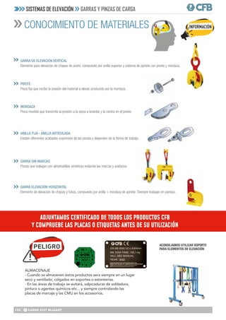 134
CONOCIMIENTO DE MATERIALES
SISTEMAS DE ELEVACIÓN GARRAS Y PINZAS DE CARGA
GARRA DE ELEVACIÓN VERTICAL
Elemento para elevación de chapas de acero, compuesto por anilla superior y sistema de apriete con pivote y mordaza.
PIVOTE
Pieza fija que recibe la presión del material a elevar, producido por la mordaza.
GARRA SIN MARCAS
Pinzas que trabajan con almohadillas sintéticas evitando las marcas y arañazos.
MORDAZA
Pieza movible que transmite la presión a la pieza a levantar y la centra en el pivote.
GARRA ELEVACIÓN HORIZONTAL
Elemento de elevación de chapas y tubos, compuesto por anilla + mordaza de apriete. Siempre trabajan en parejas.
ANILLA FIJA - ANILLA ARTICULADA
Existen diferentes acabados superiores de las pinzas y dependen de la forma de trabajo.
»
»
»
»
»
»
ALMACENAJE
- Cuando se almacenen éstos productos sera siempre en un lugar
seco y ventilado, colgados en soportes o estanterias.
- En las áreas de trabajo se evitará, salpicaduras de soldadura,
pintura o agentes químicos etc... y siempre controlando las
placas de marcaje y las CMU en los accesorios.
PELIGRO ACONSEJAMOS UTILIZAR SOPORTE
PARA ELEMENTOS DE ELEVACIÓN
INFORMACIÓN
ADJUNTAMOS CERTIFICADO DE TODOS LOS PRODUCTOS CFB
Y COMPRUEBE LAS PLACAS O ETIQUETAS ANTES DE SU UTILIZACIÓN
 