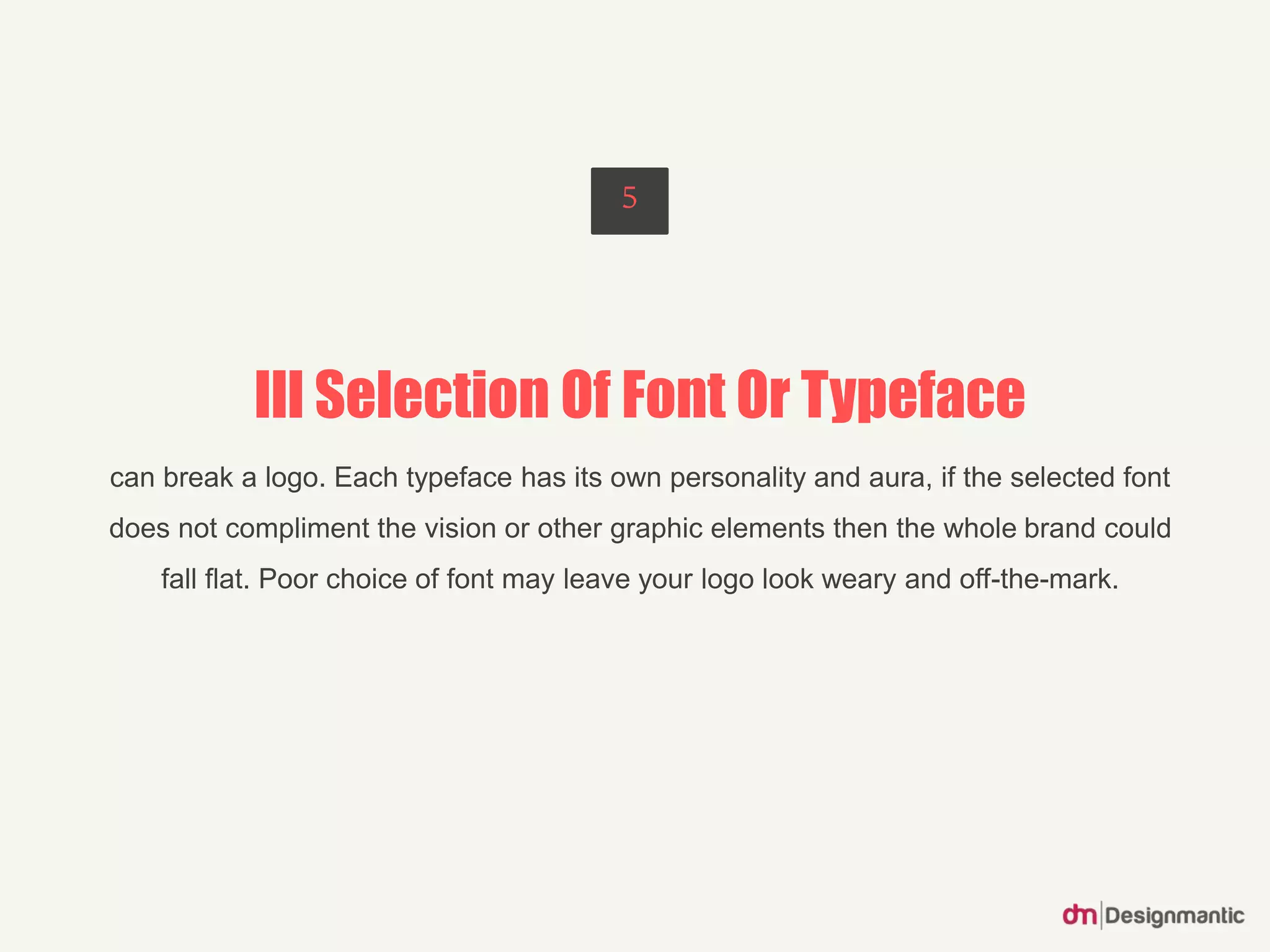 Ill Selection Of Font Or Typeface
can break a logo. Each typeface has its own personality and aura, if the selected font
does not compliment the vision or other graphic elements then the whole brand could
fall flat. Poor choice of font may leave your logo look weary and off-the-mark.
5
 