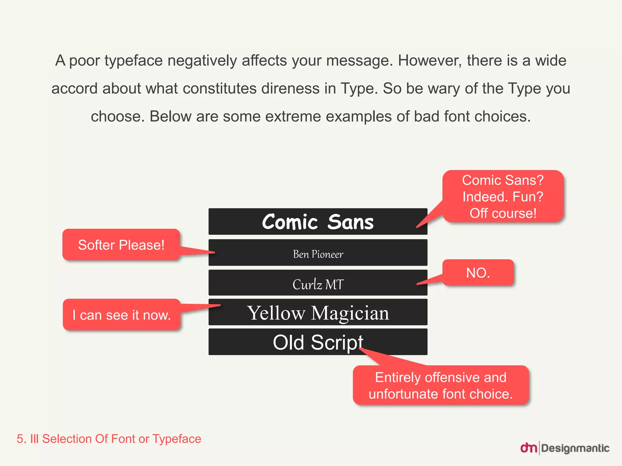 5. Ill Selection Of Font or Typeface
A poor typeface negatively affects your message. However, there is a wide
accord about what constitutes direness in Type. So be wary of the Type you
choose. Below are some extreme examples of bad font choices.
Curlz MT
Old Script
Yellow Magician
Ben Pioneer
Comic Sans
Comic Sans?
Indeed. Fun?
Off course!
Softer Please!
NO.
I can see it now.
Entirely offensive and
unfortunate font choice.
 