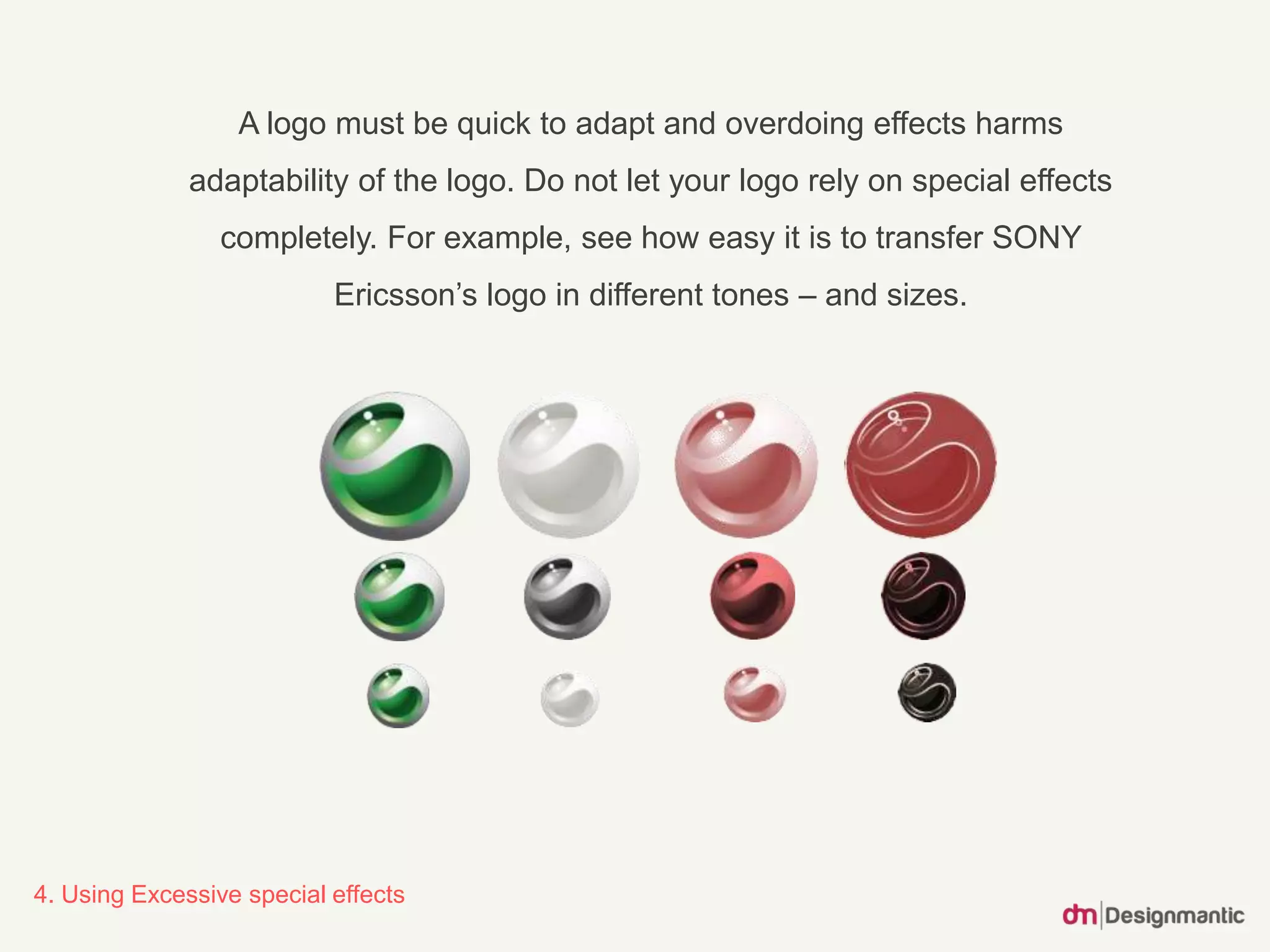 4. Using Excessive special effects
A logo must be quick to adapt and overdoing effects harms
adaptability of the logo. Do not let your logo rely on special effects
completely. For example, see how easy it is to transfer SONY
Ericsson’s logo in different tones – and sizes.
 
