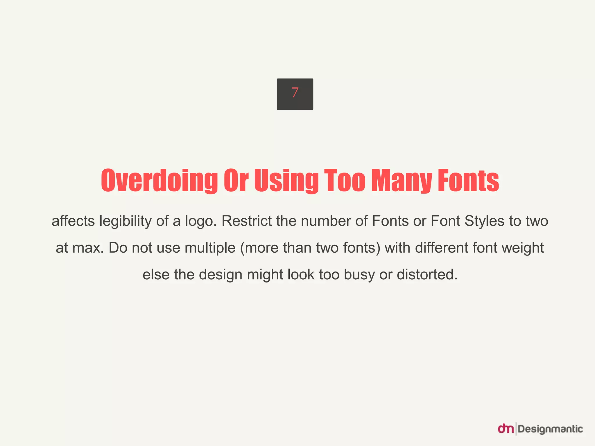 Overdoing Or Using Too Many Fonts
affects legibility of a logo. Restrict the number of Fonts or Font Styles to two
at max. Do not use multiple (more than two fonts) with different font weight
else the design might look too busy or distorted.
7
 