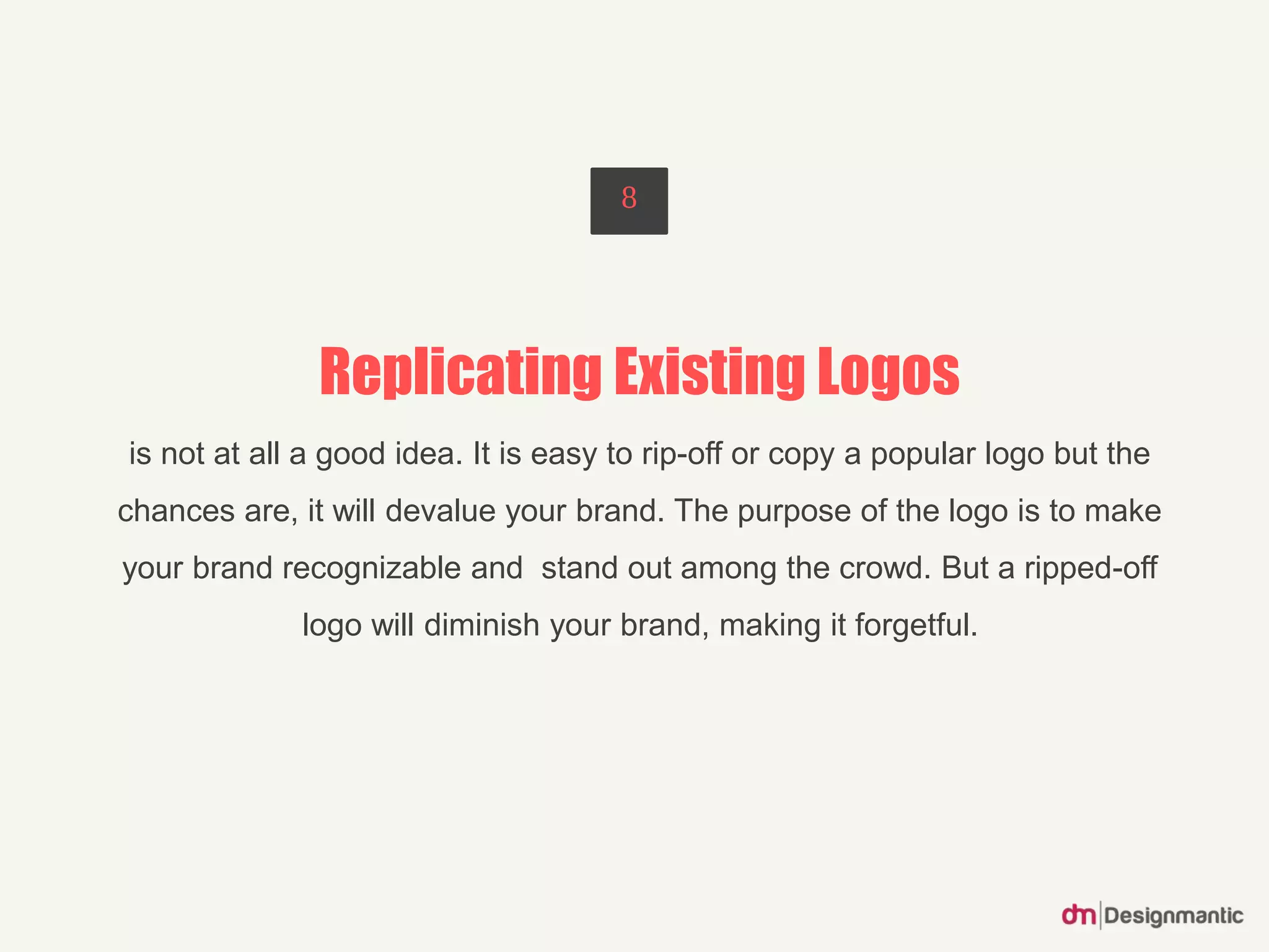 Replicating Existing Logos
is not at all a good idea. It is easy to rip-off or copy a popular logo but the
chances are, it will devalue your brand. The purpose of the logo is to make
your brand recognizable and stand out among the crowd. But a ripped-off
logo will diminish your brand, making it forgetful.
8
 