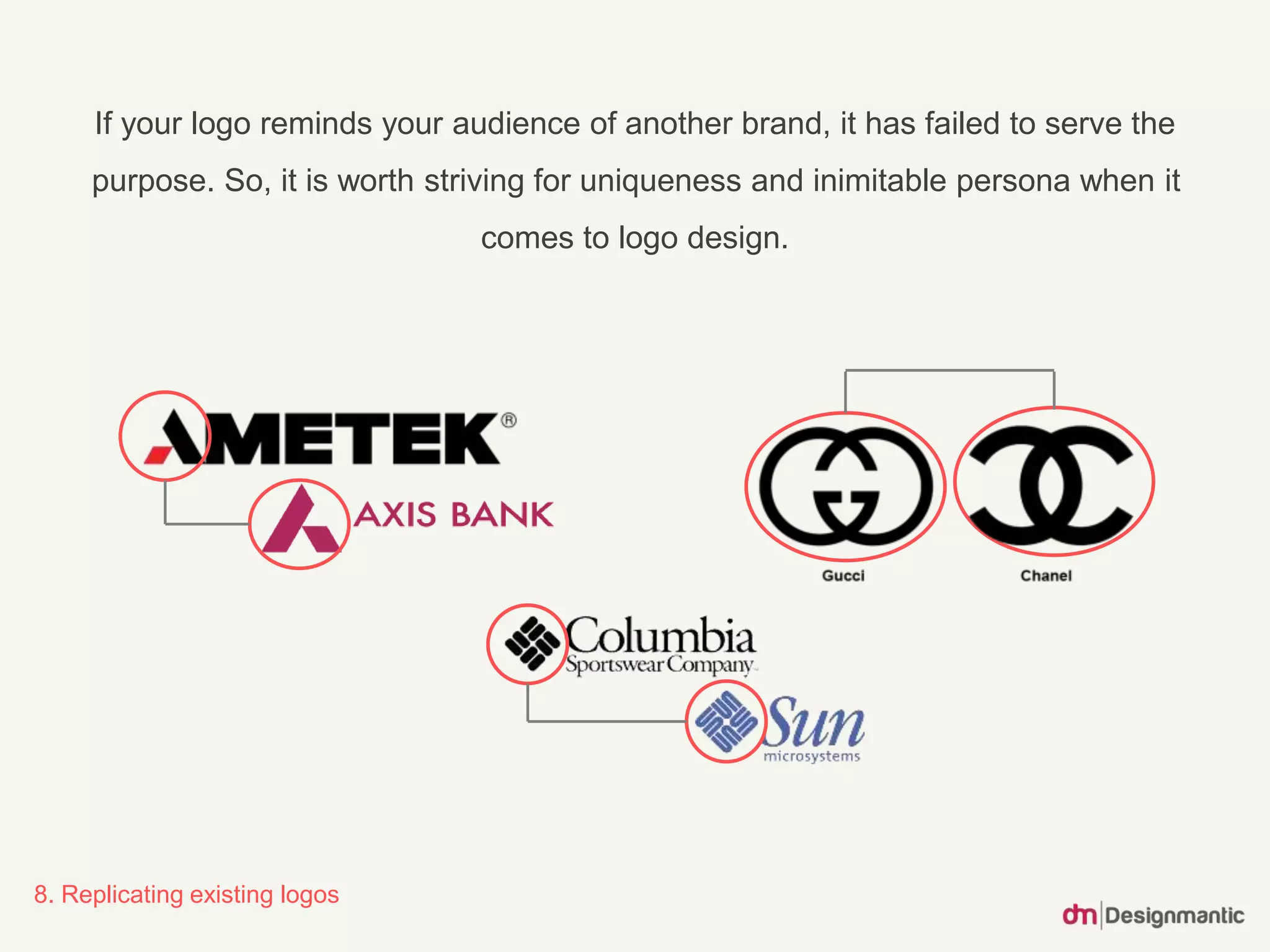 If your logo reminds your audience of another brand, it has failed to serve the
purpose. So, it is worth striving for uniqueness and inimitable persona when it
comes to logo design.
8. Replicating existing logos
 
