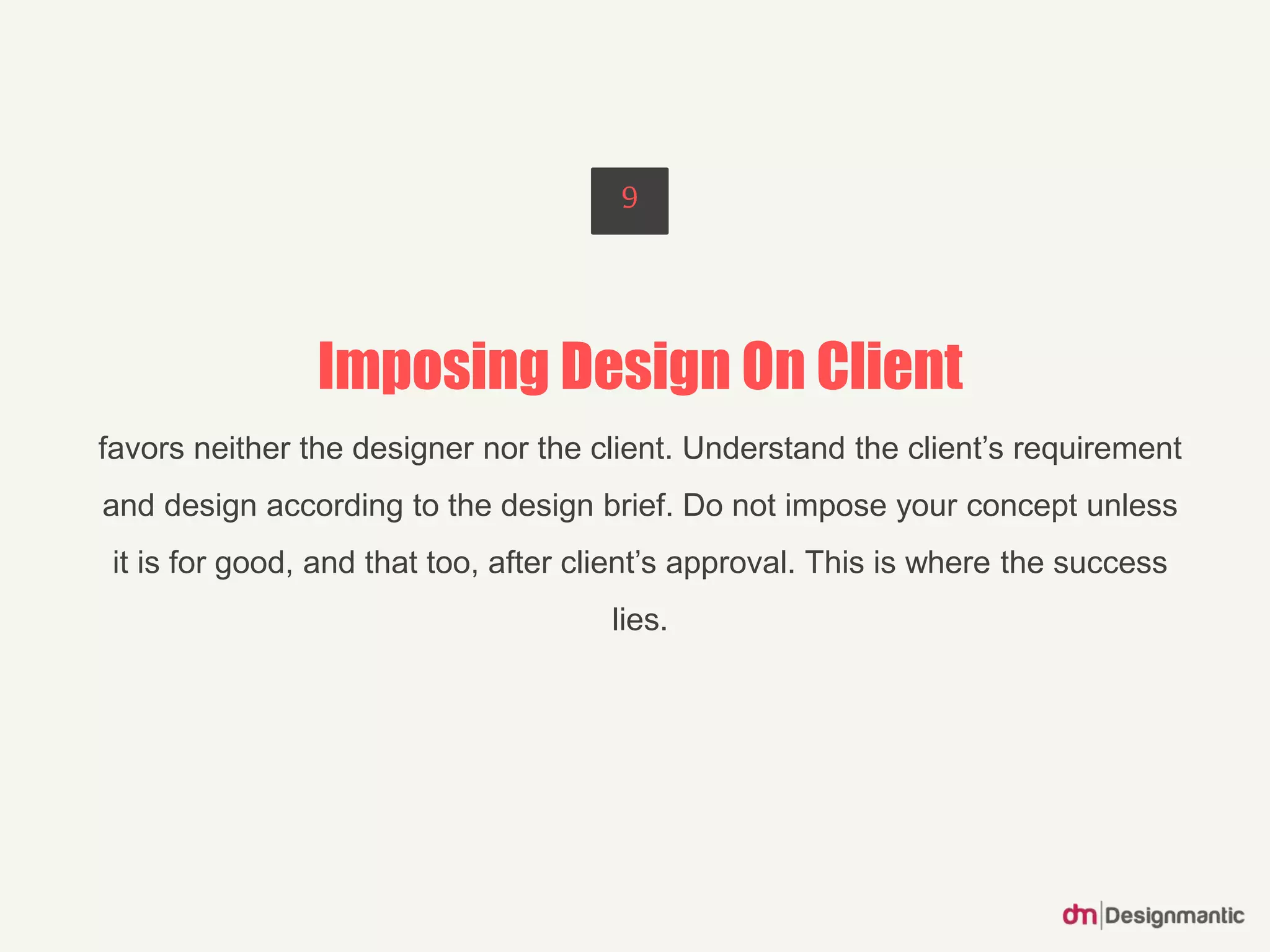 Imposing Design On Client
favors neither the designer nor the client. Understand the client’s requirement
and design according to the design brief. Do not impose your concept unless
it is for good, and that too, after client’s approval. This is where the success
lies.
9
 