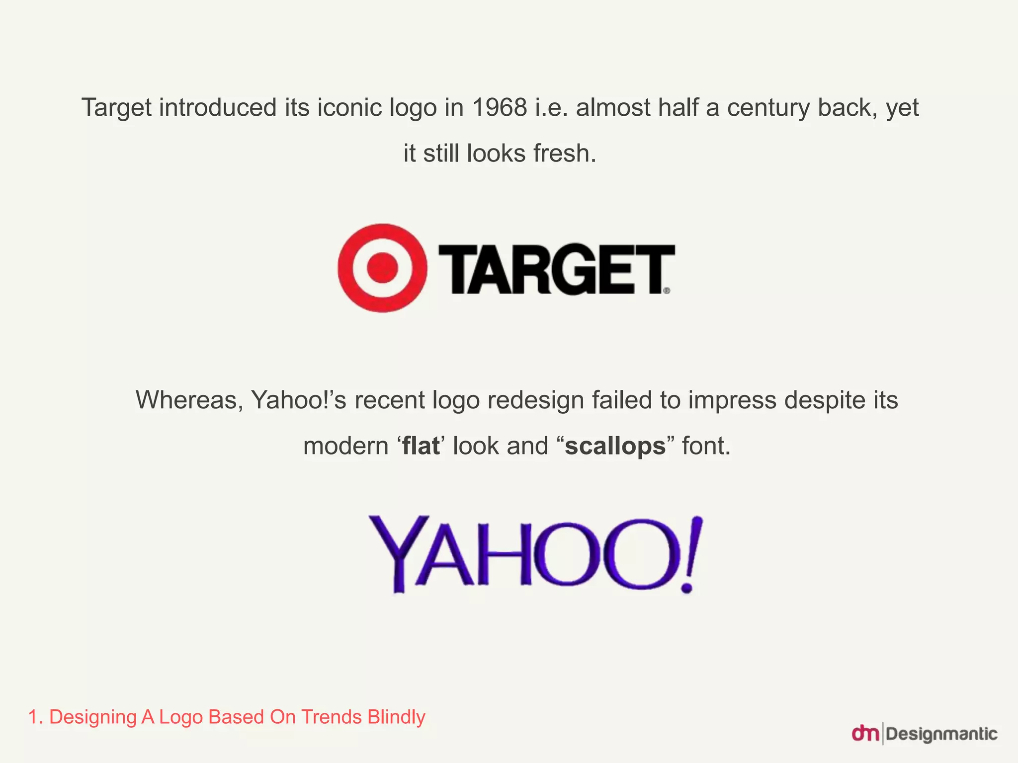 Target introduced its iconic logo in 1968 i.e. almost half a century back, yet
it still looks fresh.
1. Designing A Logo Based On Trends Blindly
Whereas, Yahoo!’s recent logo redesign failed to impress despite its
modern ‘flat’ look and “scallops” font.
 