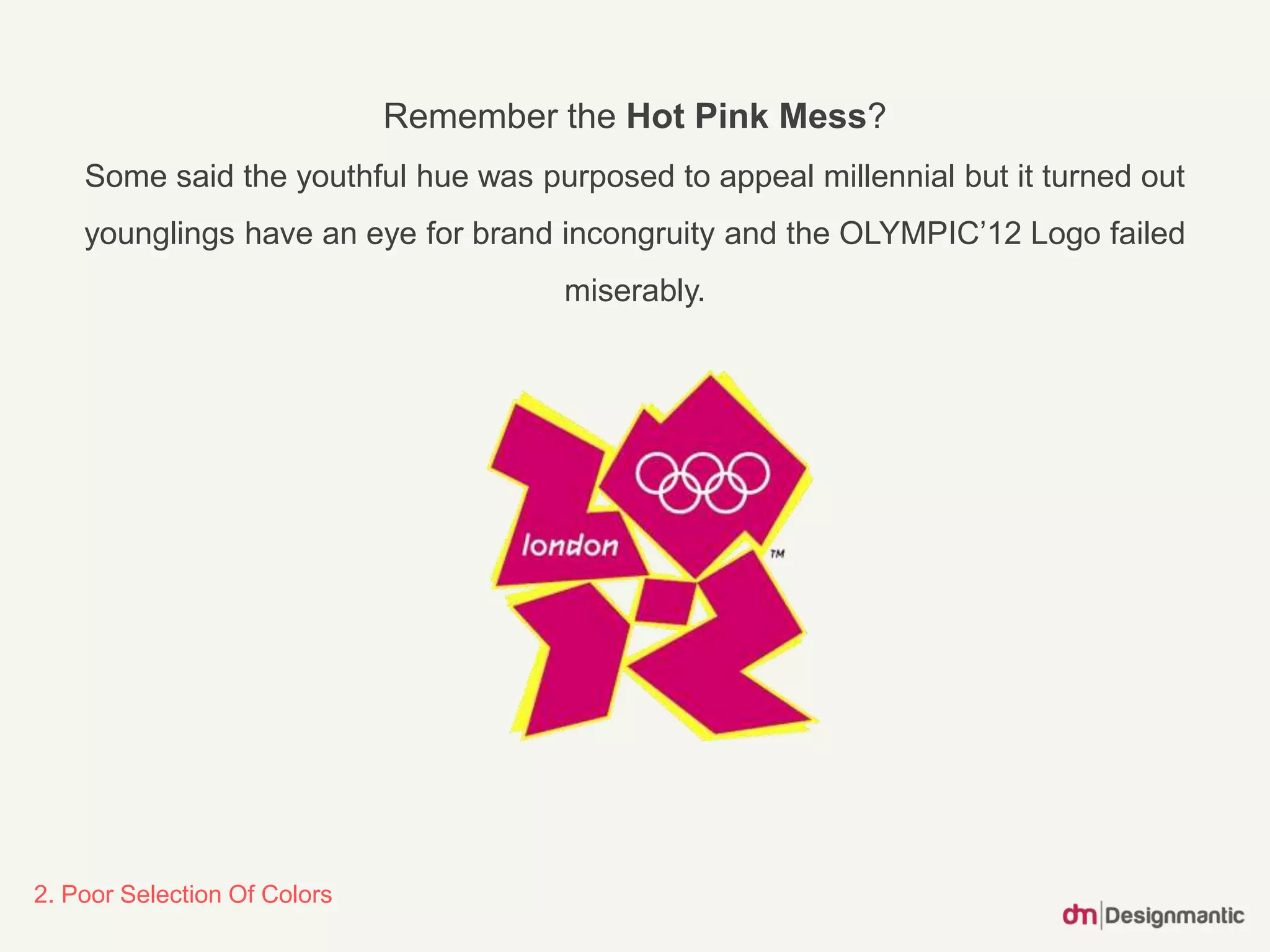 2. Poor Selection Of Colors
Remember the Hot Pink Mess?
Some said the youthful hue was purposed to appeal millennial but it turned out
younglings have an eye for brand incongruity and the OLYMPIC’12 Logo failed
miserably.
 