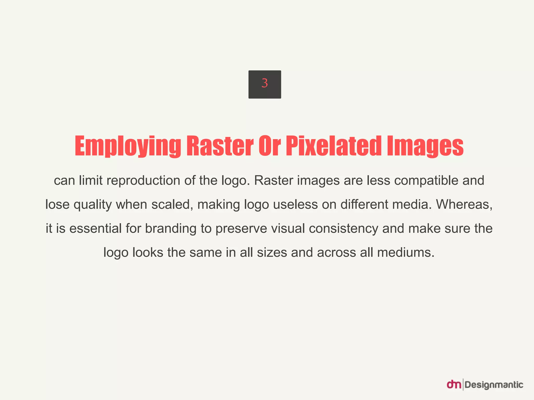 Employing Raster Or Pixelated Images
can limit reproduction of the logo. Raster images are less compatible and
lose quality when scaled, making logo useless on different media. Whereas,
it is essential for branding to preserve visual consistency and make sure the
logo looks the same in all sizes and across all mediums.
3
 