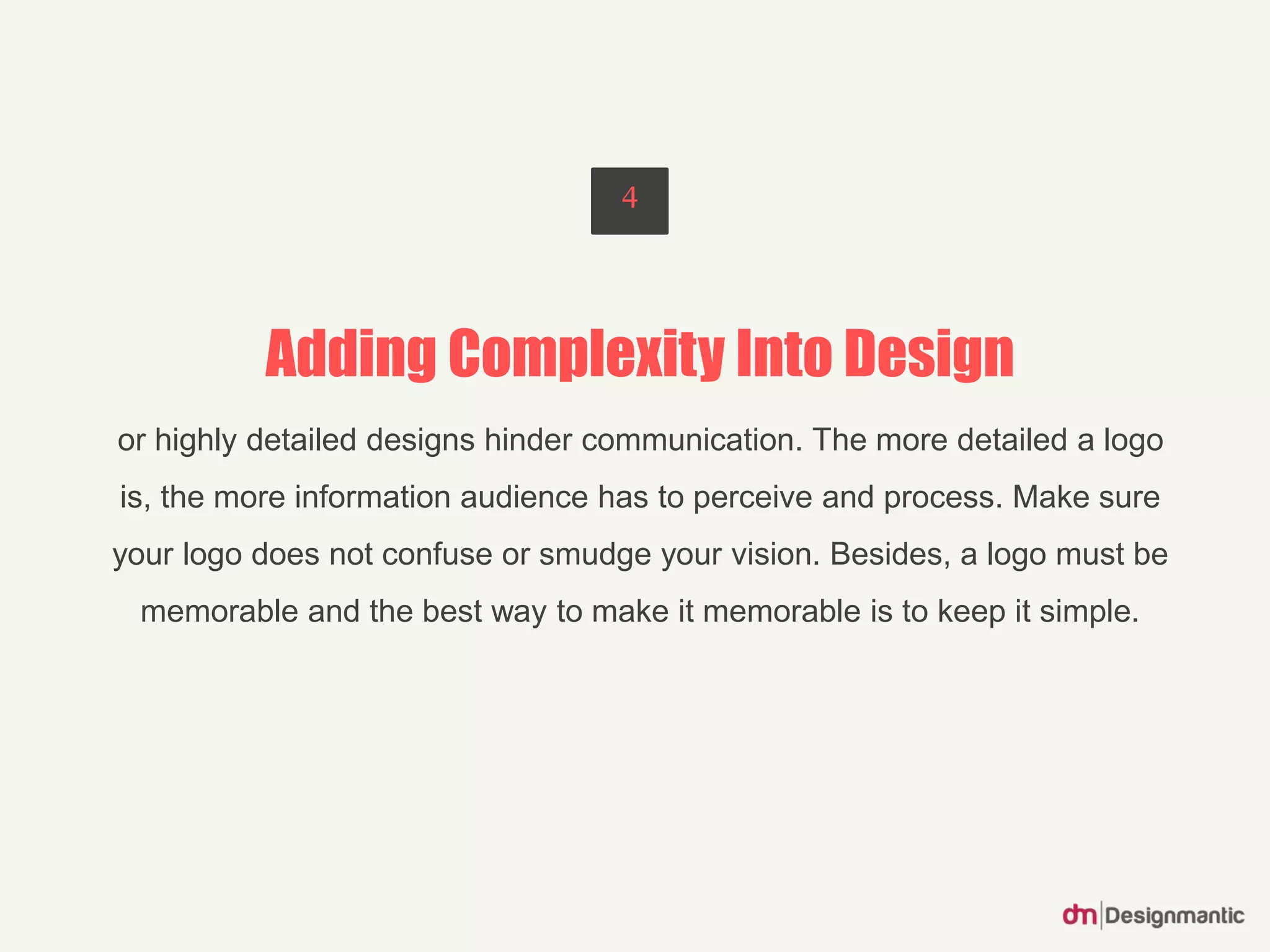 Adding Complexity Into Design
or highly detailed designs hinder communication. The more detailed a logo
is, the more information audience has to perceive and process. Make sure
your logo does not confuse or smudge your vision. Besides, a logo must be
memorable and the best way to make it memorable is to keep it simple.
4
 
