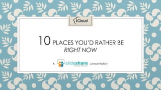 10 PLACES YOU’D RATHER BE
RIGHT NOW
A presentation
 