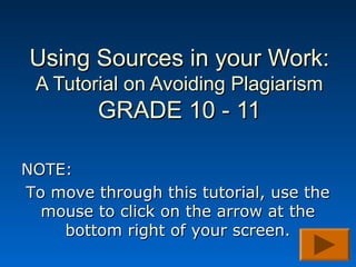 Using Sources in your Work:
 A Tutorial on Avoiding Plagiarism
         GRADE 10 - 11

NOTE:
To move through this tutorial, use the
  mouse to click on the arrow at the
    bottom right of your screen.
 