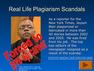 Real Life Plagiarism Scandals
                                                    As a reporter for the
                                                    New York Times, Jayson
                                                    Blair plagiarized or
                                                    fabricated in more than
                                                    40 stories between 2002
                                                    and 2005. He was fired
                                                    from his job. The top
                                                    two editors of the
                                                    newspaper resigned as a
                                                    result of the scandal.
                                                   “Correcting the Record.” New York Times. 11 May 2003. The New York Times. 5 Aug 2008.
                                                   <http://query.nytimes.com/gst/fullpage.html?res=9403E1DB123FF932A25756C0A9659C8B63>




   Image: Szymaszek, Jennifer. 12 May 2004.
   Associated Press Images. 5 Aug 2008. <http://
   apimages.ap.org>
 