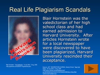 Real Life Plagiarism Scandals
                                                               Blair Hornstein was the
                                                               valedictorian of her high
                                                               school class and had
                                                               earned admission to
                                                               Harvard University. After
                                                               articles Hornstein wrote
                                                               for a local newspaper
                                                               were discovered to have
                                                               been plagiarized, Harvard
                                                               University rescinded their
                                                               acceptance.
“Blair Hornstein.” The Gothamist. 14 July 2003. 5 Aug. 2008.
<http://gothamist.com/2003/07/14/gothamist.php>.               Capuzzo, Jill P. “MOORESTOWN JOURNAL; Seeing Crimson.” New York
                                                               Times. (20 July 2003.) 5 Aug. 2008.
                                                               <http://query.nytimes.com/gst/fullpage.html?
                                                               res=9E00E6D61E3CF933A15754C0A9659C8B63&scp=4&sq=Blair
                                                               %20Hornstein%20&st=cse>.
 