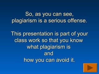 So, as you can see,
plagiarism is a serious offense.

This presentation is part of your
 class work so that you know
       what plagiarism is
              and
     how you can avoid it.
 