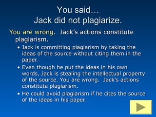 You said…
        Jack did not plagiarize.
You are wrong. Jack’s actions constitute
  plagiarism.
  • Jack is committing plagiarism by taking the
    ideas of the source without citing them in the
    paper.
  • Even though he put the ideas in his own
    words, Jack is stealing the intellectual property
    of the source. You are wrong. Jack’s actions
    constitute plagiarism.
  • He could avoid plagiarism if he cites the source
    of the ideas in his paper.
 