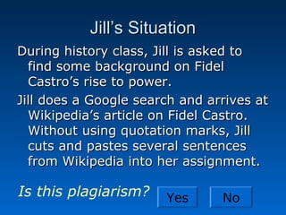 Jill’s Situation
During history class, Jill is asked to
  find some background on Fidel
  Castro’s rise to power.
Jill does a Google search and arrives at
  Wikipedia’s article on Fidel Castro.
  Without using quotation marks, Jill
  cuts and pastes several sentences
  from Wikipedia into her assignment.

Is this plagiarism?    Yes      No
 