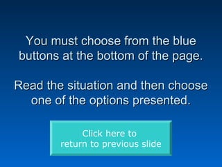 You must choose from the blue
buttons at the bottom of the page.

Read the situation and then choose
  one of the options presented.

             Click here to
        return to previous slide
 