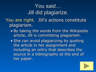 You said…
           Jill did plagiarize.
You are right. Jill’s actions constitute
 plagiarism.
  • By taking the words from the Wikipedia
    article, Jill is committing plagiarism.
  • She can avoid plagiarizing by quoting
    the article in her assignment and
    including an entry that describes the
    source in a bibliography at the end of
    her paper.
 