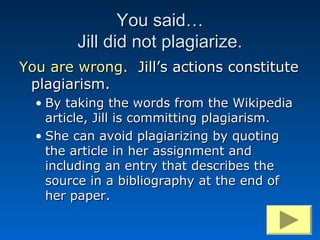 You said…
        Jill did not plagiarize.
You are wrong. Jill’s actions constitute
 plagiarism.
  • By taking the words from the Wikipedia
    article, Jill is committing plagiarism.
  • She can avoid plagiarizing by quoting
    the article in her assignment and
    including an entry that describes the
    source in a bibliography at the end of
    her paper.
 
