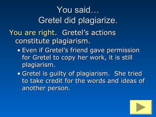 You said…
         Gretel did plagiarize.
You are right. Gretel’s actions
 constitute plagiarism.
  • Even if Gretel’s friend gave permission
    for Gretel to copy her work, it is still
    plagiarism.
  • Gretel is guilty of plagiarism. She tried
    to take credit for the words and ideas of
    another person.
 