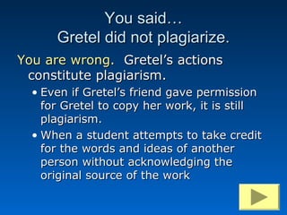You said…
      Gretel did not plagiarize.
You are wrong. Gretel’s actions
 constitute plagiarism.
  • Even if Gretel’s friend gave permission
    for Gretel to copy her work, it is still
    plagiarism.
  • When a student attempts to take credit
    for the words and ideas of another
    person without acknowledging the
    original source of the work
 