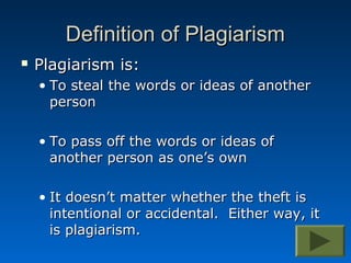Definition of Plagiarism
   Plagiarism is:
    • To steal the words or ideas of another
      person

    • To pass off the words or ideas of
      another person as one’s own

    • It doesn’t matter whether the theft is
      intentional or accidental. Either way, it
      is plagiarism.
 