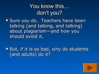 You know this…
               don’t you?
   Sure you do. Teachers have been
    talking (and talking, and talking)
    about plagiarism—and how you
    should avoid it.

   But, if it is so bad, why do students
    (and adults) do it?
 