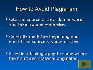 How to Avoid Plagiarism
   Cite the source of any idea or words
    you take from anyone else.

   Carefully mark the beginning and
    end of the source’s words or idea.

   Provide a bibliography to show where
    the borrowed material originated.
 