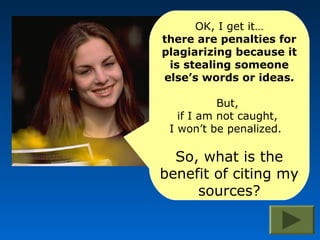 OK, I get it…
there are penalties for
plagiarizing because it
 is stealing someone
else’s words or ideas.

           But,
   if I am not caught,
 I won’t be penalized.

  So, what is the
benefit of citing my
     sources?
 
