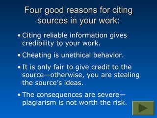Four good reasons for citing
     sources in your work:
• Citing reliable information gives
  credibility to your work.
• Cheating is unethical behavior.
• It is only fair to give credit to the
  source—otherwise, you are stealing
  the source’s ideas.
• The consequences are severe—
  plagiarism is not worth the risk.
 
