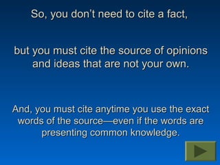 So, you don’t need to cite a fact,


but you must cite the source of opinions
    and ideas that are not your own.



And, you must cite anytime you use the exact
 words of the source—even if the words are
      presenting common knowledge.
 