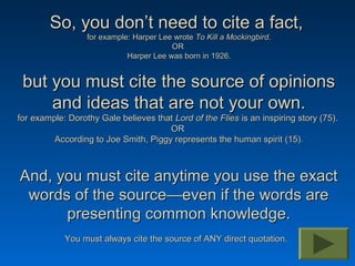 So, you don’t need to cite a fact,
                  for example: Harper Lee wrote To Kill a Mockingbird.
                                         OR
                             Harper Lee was born in 1926.


 but you must cite the source of opinions
     and ideas that are not your own.
for example: Dorothy Gale believes that Lord of the Flies is an inspiring story (75).
                                      OR
         According to Joe Smith, Piggy represents the human spirit (15).



And, you must cite anytime you use the exact
 words of the source—even if the words are
      presenting common knowledge.
            You must always cite the source of ANY direct quotation.
 
