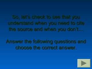 So, let’s check to see that you
understand when you need to cite
the source and when you don’t…

Answer the following questions and
   choose the correct answer.
 
