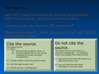 Test Case #1
Jack isn’t sure if he needs to cite the source of the
information below. He found the fact online.

“Abraham Lincoln was our 16th president.”
What do you think? What should Jack do? Pick one of
the answers below.

 Cite the source.                                  Do not cite the
 This means he will:
 (1) Either:                                       source.
        a) Surround with quotation marks, or       This means that the information is a
        b) Put the quotation into his own words,   commonly reported fact. It is generally
             changing the syntax, structure,       known and available from many sources.
             & organization
                                                   (1) Jack should verify the information in at
 (2) Include a lead-in giving the source’s name,       least two sources, then

 (3) Give the page number, and                     (2) Jack will write the well-known
                                                       information in his own words.
 (4) List the source in a bibliography
 