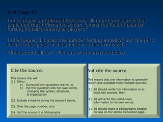 Test Case #2
In her paper on Affirmative Action, Jill found one source that
explained that Affirmative Action “evens the field of play by
forcing equality among all players.”

In her paper, Jill uses the phrase “forcing equality” but she puts
all the other parts of the source into her own words.
What should Jill do? Pick one of the answers below.


 Cite the source.                                  Not cite the source.
 This means she will:                              This means that the information is generally
 (1) Either:                                       known and available from multiple sources.
        a) Surround with quotation marks, or
        b) Put the quotation into her own words,   (1) Jill should verify the information in at
             changing the syntax, structure,           least two sources, then
             & organization
                                                   (2) Jill will write the well-known
 (2) Include a lead-in giving the source’s name,
                                                       information in his own words.
 (3) Give the page number, and
                                                   (3) Jill should make a bibliographic citation
 (4) List the source in a bibliography                 for use on her Works Consulted page.
 