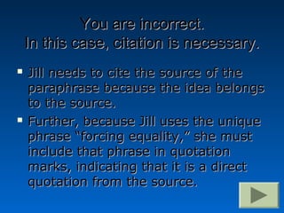 You are incorrect.
    In this case, citation is necessary.
   Jill needs to cite the source of the
    paraphrase because the idea belongs
    to the source.
   Further, because Jill uses the unique
    phrase “forcing equality,” she must
    include that phrase in quotation
    marks, indicating that it is a direct
    quotation from the source.
 