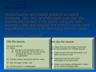 Test Case #3
Gretel found a very helpful article in an online
database. She very carefully made sure that she
rewrote the content of the article using her own
personal style; she changed the author’s syntax and
organization so that it fit seamlessly into her paper.

What should Gretel do?
 Cite the source.                                  Not cite the source.
 This means she will:                              This means that the information is generally
 (1) Either:                                       known and available from multiple sources.
        a) Surround with quotation marks, or
        b) Put the quotation into his own words,   (1) Gretel should verify the information in at
             changing the syntax, structure,           least two sources, then
             & organization
                                                   (2) Gretel will write the well-known
 (2) Include a lead-in giving the source’s name,
                                                       information in his own words.
 (3) Give the page number, and
                                                   (3) Gretel must include a bibliographic citation
 (4) List the source in a bibliography                 on her Works Consulted page.
 