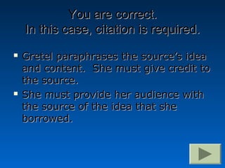 You are correct.
    In this case, citation is required.
   Gretel paraphrases the source’s idea
    and content. She must give credit to
    the source.
   She must provide her audience with
    the source of the idea that she
    borrowed.
 