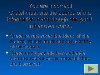 You are incorrect!
 Gretel must cite the source of this
information, even though she put it
         in her own words.
   Gretel paraphrases the ideas of the
    source, so she must cite the identity
    of the source.
   Gretel must provide her audience
    with the source of the material that
    she borrowed.
 