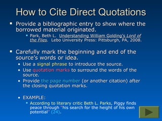 How to Cite Direct Quotations
   Provide a bibliographic entry to show where the
    borrowed material originated.
          Park, Beth L. Understanding William Golding’s Lord of
           the Flies. Lebo University Press: Pittsburgh, PA, 2008.

   Carefully mark the beginning and end of the
    source’s words or idea.
    • Use a signal phrase to introduce the source.
    • Use quotation marks to surround the words of the
      source.
    • Provide the page number (or another citation) after
      the closing quotation marks.

    • EXAMPLE:
          According to literary critic Beth L. Parks, Piggy finds
           peace through “his search for the height of his own
           potential” (24).
 