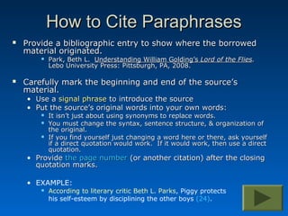 How to Cite Paraphrases
   Provide a bibliographic entry to show where the borrowed
    material originated.
           Park, Beth L. Understanding William Golding’s Lord of the Flies.
            Lebo University Press: Pittsburgh, PA, 2008.

   Carefully mark the beginning and end of the source’s
    material.
    • Use a signal phrase to introduce the source
    • Put the source’s original words into your own words:
           It isn’t just about using synonyms to replace words.
           You must change the syntax, sentence structure, & organization of
            the original.
           If you find yourself just changing a word here or there, ask yourself
            if a direct quotation would work. If it would work, then use a direct
            quotation.
    • Provide the page number (or another citation) after the closing
      quotation marks.

    • EXAMPLE:
           According to literary critic Beth L. Parks, Piggy protects
            his self-esteem by disciplining the other boys (24).
 